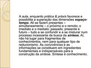 A aula, enquanto  prática & práxis  favorece e possibilita a superação das dimensões  espaço-tempo . Ali se fazem presentes – simultaneamente – o próximo e o remoto; o imediato e o mediato; passado, presente e futuro – tudo a se confundir e a se misturar num processo incessante de busca da  síntese.  Aí, não há lugar para fragmentos de conhecimentos, nem para qualquer tipo de reducionismo. As  convivências  e as informações se constituem em ingredientes fundamentais e indispensáveis para a construção da  síntese.  Síntese é conhecimento.   