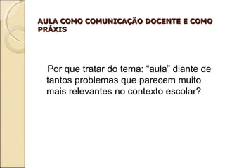 AULA COMO COMUNICAÇÃO DOCENTE E COMO PRÁXIS Por que tratar do tema: “aula” diante de tantos problemas que parecem muito mais relevantes no contexto escolar? 