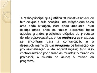 A razão principal que justifica tal iniciativa advém do fato de que a aula constitui uma  relação  que se dá uma dada situação, num dado ambiente, num espaço-tempo onde se fazem presentes todos aqueles grandes problemas próprios do processo de interação educativa, onde  professores  e  alunos  se encontram para a comunicação e o desenvolvimento de um  programa  de formação, de profissionalização e de aprendizagem; tudo isso contextualizado por diferentes mundos: o mundo do professor, o mundo do aluno; o mundo do programa. 