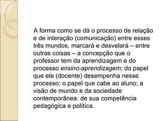 A forma como se dá o processo de relação e de interação (comunicação) entre esses três mundos, marcará e desvelará – entre outras coisas – a concepção que o professor tem da aprendizagem e do processo  ensino-aprendizagem;  do papel que ele (docente) desempenha nesse processo; o papel que cabe ao aluno; a visão de mundo e da sociedade contemporânea: de sua competência pedagógica e política.  
