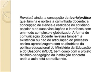 Revelará ainda, a concepção de  teoria/prática  que ilumina e norteia a caminhada docente; a concepção de ciência e realidade no cotidiano escolar e de suas vinculações e interfaces com um modo complexo e globalizado. A forma de comunicação docente revelará também a existência ou não de articulação do processo ensino-aprendizagem com as diretrizes da política educacional do Ministério da Educação e do Desporto (MEC), bem como com o projeto didático-pedagógico da instituição concreta onde a aula está se realizando.   