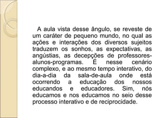 A aula vista desse ângulo, se reveste de um caráter de pequeno mundo, no qual as ações e interações dos diversos sujeitos traduzem os sonhos, as expectativas, as angústias, as decepções de professores-alunos-programas. É nesse cenário complexo, e ao mesmo tempo interativo, do dia-a-dia da sala-de-aula onde está ocorrendo a educação dos nossos educandos e educadores. Sim, nós educamos e nos educamos no seio desse processo interativo e de reciprocidade. 