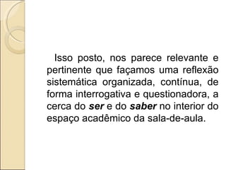 Isso posto, nos parece relevante e pertinente que façamos uma reflexão sistemática organizada, contínua, de forma interrogativa e questionadora, a cerca do  ser  e do  saber  no interior do espaço acadêmico da sala-de-aula.   