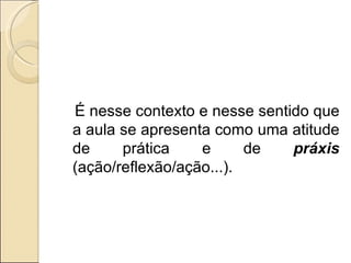 É nesse contexto e nesse sentido que a aula se apresenta como uma atitude de prática e de  práxis  (ação/reflexão/ação...). 