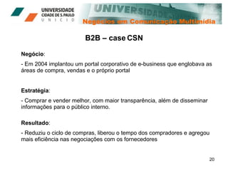 Negócios em Comunicação Multimídia Negócio : - Em 2004 implantou um portal corporativo de e-business que englobava as áreas de compra, vendas e o próprio portal B2B – case CSN Estratégia : - Comprar e vender melhor, com maior transparência, além de disseminar informações para o público interno. Resultado : - Reduziu o ciclo de compras, liberou o tempo dos compradores e agregou mais eficiência nas negociações com os fornecedores  