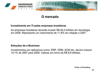 Negócios em Comunicação Multimídia O mercado Investimento em TI pelas empresas brasileiras As empresas brasileiras deverão investir R$ 46,2 bilhões em tecnologia em 2008. Representa um crescimento de 11,8% em relação a 2007. Soluções de e-Business Investimentos em aplicativos como: ERP, CRM, SCM etc. devem crescer 10,1% de 2007 para 2008. Valores em torno de R$ 8,9 bilhões. Fonte: e-Consulting 