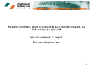 Negócios em Comunicação Multimídia No mundo corporativo, dentro do contexto de que a internet é uma arte, ela está caracterizada pelo quê? Pela individualização do negócio Pela concentração no foco 