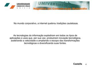 Negócios em Comunicação Multimídia No mundo corporativo, a internet quebrou tradições cautelosas. Castells As tecnologias da informação explodiram em todos os tipos de aplicações e usos que, por sua vez, produziram inovação tecnológica, acelerando a velocidade e ampliando o escopo das transformações tecnológicas e diversificando suas fontes. 