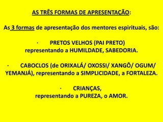 AS TRÊS FORMAS DE APRESENTAÇÃO:
As 3 formas de apresentação dos mentores espirituais, são:
· PRETOS VELHOS (PAI PRETO)
representando a HUMILDADE, SABEDORIA.
· CABOCLOS (de ORIXALÁ/ OXOSSI/ XANGÔ/ OGUM/
YEMANJÁ), representando a SIMPLICIDADE, a FORTALEZA.
· CRIANÇAS,
representando a PUREZA, o AMOR.
 
