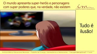 O mundo apresenta super-heróis e personagens
com super poderes que, na verdade, não existem
Tudo é
ilusão!
I n s t i t u t o B í b l i c o E d u c a c i o n a l M a r a n a t a - T r a b a l h o d e C r i a n ç a s , I n t e r m e d i á r i o s e A d o l e s c e n t e s - “E vós, quem dizeis que Eu sou?” - 1 a a u l a
 