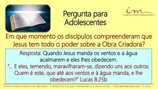 Pergunta para
Adolescentes
Resposta: Quando Jesus manda os ventos e a água
acalmarem e eles lhes obedecem.
“... E eles, temendo, maravilharam-se, dizendo uns aos outros:
Quem é este, que até aos ventos e à água manda, e lhe
obedecem?” Lucas 8:25b
Em que momento os discípulos compreenderam que
Jesus tem todo o poder sobre a Obra Criadora?
I n s t i t u t o B í b l i c o E d u c a c i o n a l M a r a n a t a - T r a b a l h o d e C r i a n ç a s , I n t e r m e d i á r i o s e A d o l e s c e n t e s - “E vós, quem dizeis que Eu sou?” - 1 a a u l a
 