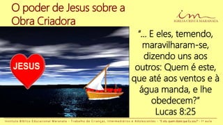 O poder de Jesus sobre a
Obra Criadora
“... E eles, temendo,
maravilharam-se,
dizendo uns aos
outros: Quem é este,
que até aos ventos e à
água manda, e lhe
obedecem?”
Lucas 8:25
I n s t i t u t o B í b l i c o E d u c a c i o n a l M a r a n a t a - T r a b a l h o d e C r i a n ç a s , I n t e r m e d i á r i o s e A d o l e s c e n t e s - “E vós, quem dizeis que Eu sou?” - 1 a a u l a
 