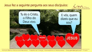Jesus fez a seguinte pergunta aos seus discípulos:
E vós, quem
dizeis que eu
sou?
PEDRO
Tu és o Cristo,
o Filho do
Deus vivo.
I n s t i t u t o B í b l i c o E d u c a c i o n a l M a r a n a t a - T r a b a l h o d e C r i a n ç a s , I n t e r m e d i á r i o s e A d o l e s c e n t e s - “E vós, quem dizeis que Eu sou?” - 1 a a u l a
 