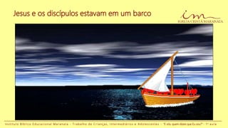 Jesus e os discípulos estavam em um barco
I n s t i t u t o B í b l i c o E d u c a c i o n a l M a r a n a t a - T r a b a l h o d e C r i a n ç a s , I n t e r m e d i á r i o s e A d o l e s c e n t e s - “E vós, quem dizeis que Eu sou?” - 1 a a u l a
 