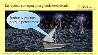 De repente começou uma grande tempestade
Senhor, salva-nos,
porque perecemos!
I n s t i t u t o B í b l i c o E d u c a c i o n a l M a r a n a t a - T r a b a l h o d e C r i a n ç a s , I n t e r m e d i á r i o s e A d o l e s c e n t e s - “E vós, quem dizeis que Eu sou?” - 1 a a u l a
 