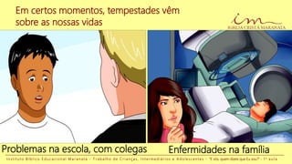 Em certos momentos, tempestades vêm
sobre as nossas vidas
Enfermidades na famíliaProblemas na escola, com colegas
I n s t i t u t o B í b l i c o E d u c a c i o n a l M a r a n a t a - T r a b a l h o d e C r i a n ç a s , I n t e r m e d i á r i o s e A d o l e s c e n t e s - “E vós, quem dizeis que Eu sou?” - 1 a a u l a
 