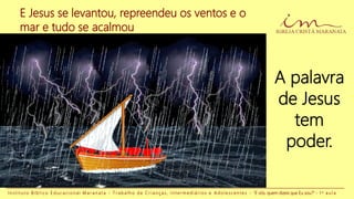 E Jesus se levantou, repreendeu os ventos e o
mar e tudo se acalmou
A palavra
de Jesus
tem
poder.
I n s t i t u t o B í b l i c o E d u c a c i o n a l M a r a n a t a - T r a b a l h o d e C r i a n ç a s , I n t e r m e d i á r i o s e A d o l e s c e n t e s - “E vós, quem dizeis que Eu sou?” - 1 a a u l a
 
