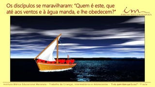 Os discípulos se maravilharam: “Quem é este, que
até aos ventos e à água manda, e lhe obedecem?”
I n s t i t u t o B í b l i c o E d u c a c i o n a l M a r a n a t a - T r a b a l h o d e C r i a n ç a s , I n t e r m e d i á r i o s e A d o l e s c e n t e s - “E vós, quem dizeis que Eu sou?” - 1 a a u l a
 