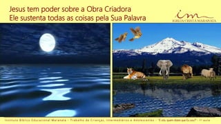 Jesus tem poder sobre a Obra Criadora
Ele sustenta todas as coisas pela Sua Palavra
I n s t i t u t o B í b l i c o E d u c a c i o n a l M a r a n a t a - T r a b a l h o d e C r i a n ç a s , I n t e r m e d i á r i o s e A d o l e s c e n t e s - “E vós, quem dizeis que Eu sou?” - 1 a a u l a
 