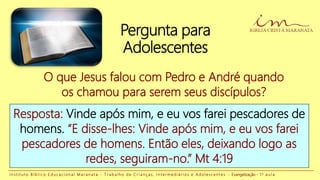 Pergunta para
Adolescentes
O que Jesus falou com Pedro e André quando
os chamou para serem seus discípulos?
Resposta: Vinde após mim, e eu vos farei pescadores de
homens. “E disse-lhes: Vinde após mim, e eu vos farei
pescadores de homens. Então eles, deixando logo as
redes, seguiram-no.” Mt 4:19
I n s t i t u t o B í b l i c o E d u c a c i o n a l M a r a n a t a - T r a b a l h o d e C r i a n ç a s , I n t e r m e d i á r i o s e A d o l e s c e n t e s - Evangelização - 1 a a u l a
 
