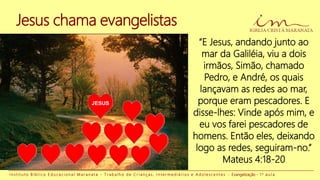Jesus chama evangelistas
“E Jesus, andando junto ao
mar da Galiléia, viu a dois
irmãos, Simão, chamado
Pedro, e André, os quais
lançavam as redes ao mar,
porque eram pescadores. E
disse-lhes: Vinde após mim, e
eu vos farei pescadores de
homens. Então eles, deixando
logo as redes, seguiram-no.”
Mateus 4:18-20
I n s t i t u t o B í b l i c o E d u c a c i o n a l M a r a n a t a - T r a b a l h o d e C r i a n ç a s , I n t e r m e d i á r i o s e A d o l e s c e n t e s - Evangelização - 1 a a u l a
JESUS
 
