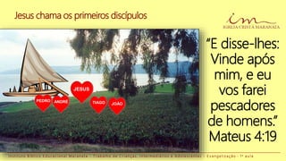 I n s t i t u t o B í b l i c o E d u c a c i o n a l M a r a n a t a - T r a b a l h o d e C r i a n ç a s , I n t e r m e d i á r i o s e A d o l e s c e n t e s - E v a n g e l i z a ç ã o - 1 a a u l a
“E disse-lhes:
Vinde após
mim, e eu
vos farei
pescadores
de homens.”
Mateus 4:19
Jesus chama os primeiros discípulos
JESUS
PEDRO ANDRÉ TIAGO JOÃO
 