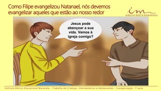 I n s t i t u t o B í b l i c o E d u c a c i o n a l M a r a n a t a - T r a b a l h o d e C r i a n ç a s , I n t e r m e d i á r i o s e A d o l e s c e n t e s - E v a n g e l i z a ç ã o - 1 a a u l a
Como Filipe evangelizou Natanael, nós devemos
evangelizar aqueles que estão ao nosso redor
Jesus pode
abençoar a sua
vida. Vamos à
igreja comigo?
 