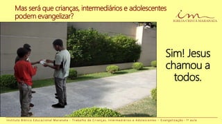 I n s t i t u t o B í b l i c o E d u c a c i o n a l M a r a n a t a - T r a b a l h o d e C r i a n ç a s , I n t e r m e d i á r i o s e A d o l e s c e n t e s - E v a n g e l i z a ç ã o - 1 a a u l a
Sim! Jesus
chamou a
todos.
Mas será que crianças, intermediários e adolescentes
podem evangelizar?
 