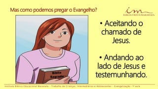 I n s t i t u t o B í b l i c o E d u c a c i o n a l M a r a n a t a - T r a b a l h o d e C r i a n ç a s , I n t e r m e d i á r i o s e A d o l e s c e n t e s - E v a n g e l i z a ç ã o - 1 a a u l a
• Aceitando o
chamado de
Jesus.
• Andando ao
lado de Jesus e
testemunhando.
Mas como podemos pregar o Evangelho?
 