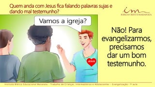 I n s t i t u t o B í b l i c o E d u c a c i o n a l M a r a n a t a - T r a b a l h o d e C r i a n ç a s , I n t e r m e d i á r i o s e A d o l e s c e n t e s - E v a n g e l i z a ç ã o - 1 a a u l a
Não! Para
evangelizarmos,
precisamos
dar um bom
testemunho.
Quem anda com Jesus fica falando palavras sujas e
dando mal testemunho?
JESUS
 