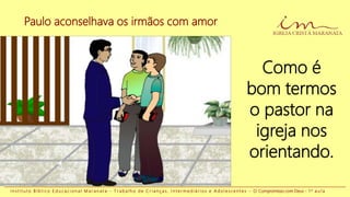 Paulo aconselhava os irmãos com amor
I n s t i t u t o B í b l i c o E d u c a c i o n a l M a r a n a t a - T r a b a l h o d e C r i a n ç a s , I n t e r m e d i á r i o s e A d o l e s c e n t e s - O Compromisso com Deus - 1 a a u l a
Como é
bom termos
o pastor na
igreja nos
orientando.
 