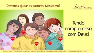 I n s t i t u t o B í b l i c o E d u c a c i o n a l M a r a n a t a - T r a b a l h o d e C r i a n ç a s , I n t e r m e d i á r i o s e A d o l e s c e n t e s - O Compromisso com Deus - 1 a a u l a
Devemos ajudar os pastores. Mas como?
Tendo
compromisso
com Deus!
JESUS
JESUS JESUS
JESUS
JESUS
 