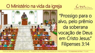 O Ministério na vida da igreja
“Prossigo para o
alvo, pelo prêmio
da soberana
vocação de Deus
em Cristo Jesus.”
Filipenses 3:14
I n s t i t u t o B í b l i c o E d u c a c i o n a l M a r a n a t a - T r a b a l h o d e C r i a n ç a s , I n t e r m e d i á r i o s e A d o l e s c e n t e s - O Compromisso com Deus - 1 a a u l a
 