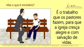 Mas o que é ministério?
I n s t i t u t o B í b l i c o E d u c a c i o n a l M a r a n a t a - T r a b a l h o d e C r i a n ç a s , I n t e r m e d i á r i o s e A d o l e s c e n t e s - O Compromisso com Deus - 1 a a u l a
É o trabalho
que os pastores
fazem, para que
a igreja cresça
alegre e com
salvação de
vidas.
 