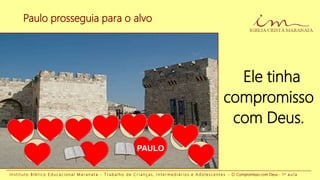 Paulo prosseguia para o alvo
I n s t i t u t o B í b l i c o E d u c a c i o n a l M a r a n a t a - T r a b a l h o d e C r i a n ç a s , I n t e r m e d i á r i o s e A d o l e s c e n t e s - O Compromisso com Deus - 1 a a u l a
Ele tinha
compromisso
com Deus.
PAULO
 