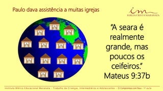 Paulo dava assistência a muitas igrejas
“A seara é
realmente
grande, mas
poucos os
ceifeiros.”
Mateus 9:37b
I n s t i t u t o B í b l i c o E d u c a c i o n a l M a r a n a t a - T r a b a l h o d e C r i a n ç a s , I n t e r m e d i á r i o s e A d o l e s c e n t e s - O Compromisso com Deus - 1 a a u l a
 