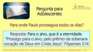 Pergunta para
Adolescentes
Para onde Paulo prosseguia todos os dias?
Resposta: Para o alvo, que é a eternidade.
“Prossigo para o alvo, pelo prêmio da soberana
vocação de Deus em Cristo Jesus”. Filipenses 3:14
I n s t i t u t o B í b l i c o E d u c a c i o n a l M a r a n a t a - T r a b a l h o d e C r i a n ç a s , I n t e r m e d i á r i o s e A d o l e s c e n t e s - O Compromisso com Deus - 1 a a u l a
 