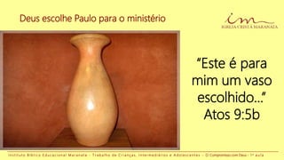Deus escolhe Paulo para o ministério
I n s t i t u t o B í b l i c o E d u c a c i o n a l M a r a n a t a - T r a b a l h o d e C r i a n ç a s , I n t e r m e d i á r i o s e A d o l e s c e n t e s - O Compromisso com Deus - 1 a a u l a
“Este é para
mim um vaso
escolhido...”
Atos 9:5b
 
