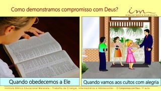 Como demonstramos compromisso com Deus?
I n s t i t u t o B í b l i c o E d u c a c i o n a l M a r a n a t a - T r a b a l h o d e C r i a n ç a s , I n t e r m e d i á r i o s e A d o l e s c e n t e s - O Compromisso com Deus - 1 a a u l a
Quando obedecemos a Ele Quando vamos aos cultos com alegria
 