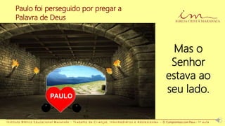 I n s t i t u t o B í b l i c o E d u c a c i o n a l M a r a n a t a - T r a b a l h o d e C r i a n ç a s , I n t e r m e d i á r i o s e A d o l e s c e n t e s - O Compromisso com Deus - 1 a a u l a
Paulo foi perseguido por pregar a
Palavra de Deus
PAULO
Mas o
Senhor
estava ao
seu lado.
 