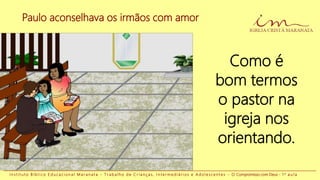 Paulo aconselhava os irmãos com amor
I n s t i t u t o B í b l i c o E d u c a c i o n a l M a r a n a t a - T r a b a l h o d e C r i a n ç a s , I n t e r m e d i á r i o s e A d o l e s c e n t e s - O Compromisso com Deus - 1 a a u l a
Como é
bom termos
o pastor na
igreja nos
orientando.
 