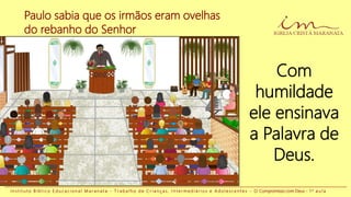Paulo sabia que os irmãos eram ovelhas
do rebanho do Senhor
I n s t i t u t o B í b l i c o E d u c a c i o n a l M a r a n a t a - T r a b a l h o d e C r i a n ç a s , I n t e r m e d i á r i o s e A d o l e s c e n t e s - O Compromisso com Deus - 1 a a u l a
Com
humildade
ele ensinava
a Palavra de
Deus.
 