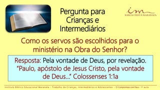 Pergunta para
Crianças e
Intermediários
Resposta: Pela vontade de Deus, por revelação.
“Paulo, apóstolo de Jesus Cristo, pela vontade
de Deus...” Colossenses 1:1a
Como os servos são escolhidos para o
ministério na Obra do Senhor?
I n s t i t u t o B í b l i c o E d u c a c i o n a l M a r a n a t a - T r a b a l h o d e C r i a n ç a s , I n t e r m e d i á r i o s e A d o l e s c e n t e s - O Compromisso com Deus - 1 a a u l a
 