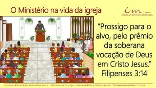 O Ministério na vida da igreja
“Prossigo para o
alvo, pelo prêmio
da soberana
vocação de Deus
em Cristo Jesus.”
Filipenses 3:14
I n s t i t u t o B í b l i c o E d u c a c i o n a l M a r a n a t a - T r a b a l h o d e C r i a n ç a s , I n t e r m e d i á r i o s e A d o l e s c e n t e s - O Compromisso com Deus - 1 a a u l a
 