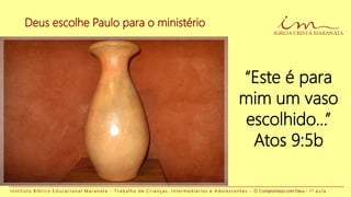 Deus escolhe Paulo para o ministério
I n s t i t u t o B í b l i c o E d u c a c i o n a l M a r a n a t a - T r a b a l h o d e C r i a n ç a s , I n t e r m e d i á r i o s e A d o l e s c e n t e s - O Compromisso com Deus - 1 a a u l a
“Este é para
mim um vaso
escolhido...”
Atos 9:5b
 