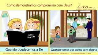Como demonstramos compromisso com Deus?
I n s t i t u t o B í b l i c o E d u c a c i o n a l M a r a n a t a - T r a b a l h o d e C r i a n ç a s , I n t e r m e d i á r i o s e A d o l e s c e n t e s - O Compromisso com Deus - 1 a a u l a
Quando obedecemos a Ele Quando vamos aos cultos com alegria
 