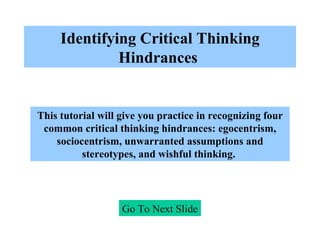 Identifying Critical Thinking Hindrances   Go To Next Slide This tutorial will give you practice in recognizing four common critical thinking hindrances: egocentrism, sociocentrism, unwarranted assumptions and stereotypes, and wishful thinking.   