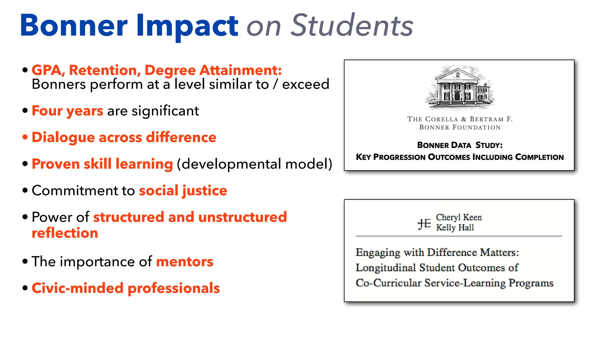 • GPA, Retention, Degree Attainment:
Bonners perform at a level similar to / exceed
• Four years are signi
fi
cant
• Dialogue across difference
• Proven skill learning (developmental model)
• Commitment to social justice
• Power of structured and unstructured
re
fl
ection
• The importance of mentors
• Civic-minded professionals
Bonner Impact on Students
 
