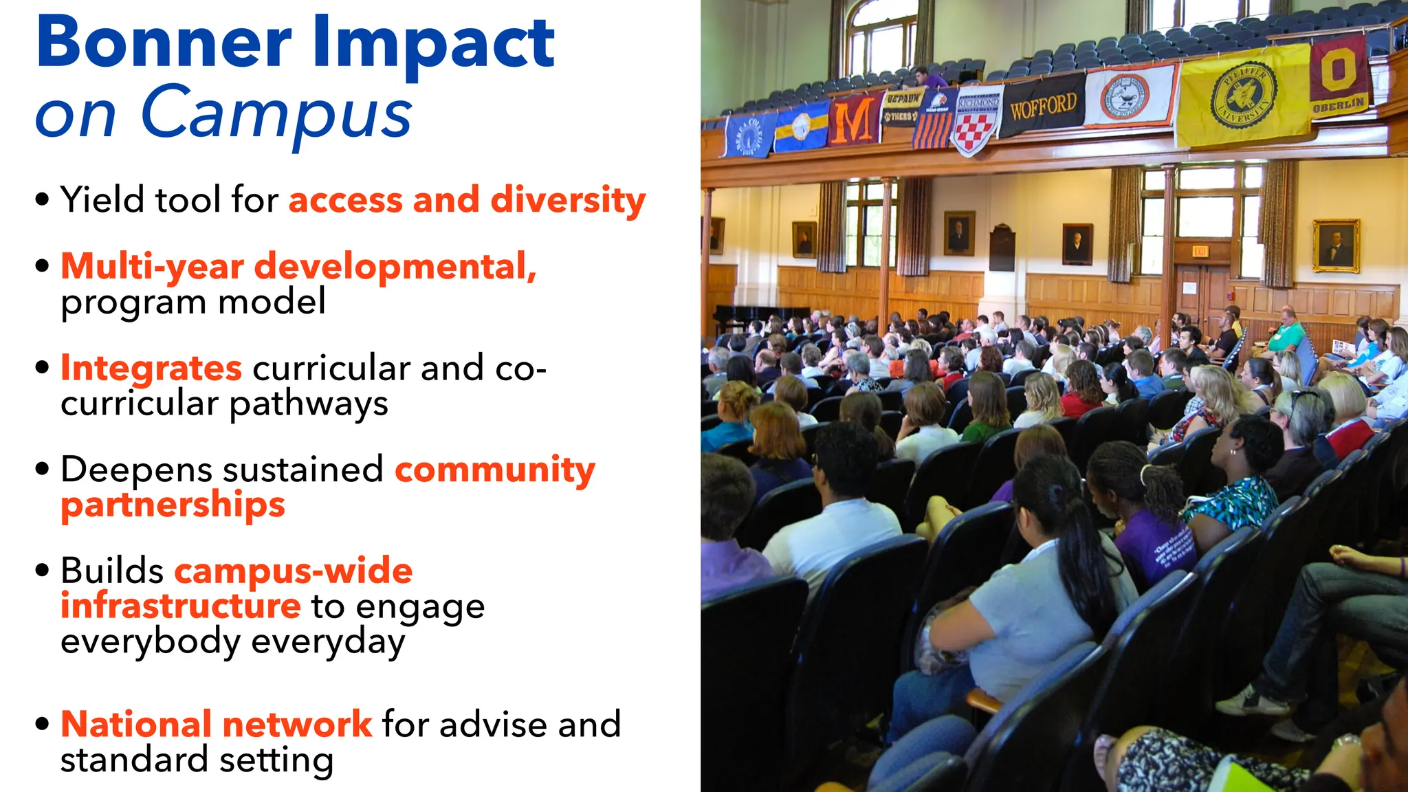 • Yield tool for access and diversity
• Multi-year developmental,
program model
• Integrates curricular and co-
curricular pathways
• Deepens sustained community
partnerships
• Builds campus-wide
infrastructure to engage
everybody everyday
• National network for advise and
standard setting
Bonner Impact
on Campus
 