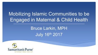 Bruce Larkin, MPH
July 16th 2017
Mobilizing Islamic Communities to be
Engaged in Maternal & Child Health
 